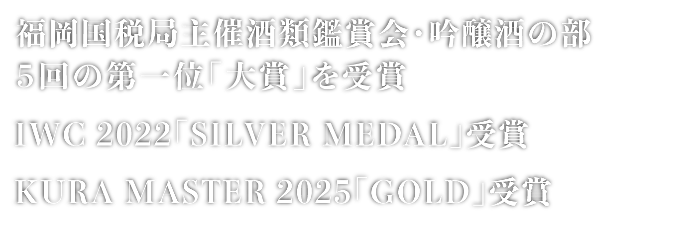 福岡国税局主催酒類鑑評会・吟醸酒の部５回の第一位「大賞」を受賞。IWC 2022「SOLVER MEDAL」受賞。KURA MASTER 2025「GOLD」受賞。